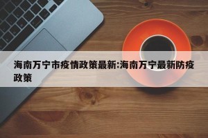 海南万宁市疫情政策最新:海南万宁最新防疫政策