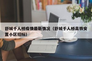舒城千人桥疫情最新情况（舒城千人桥高铁安置小区招标）
