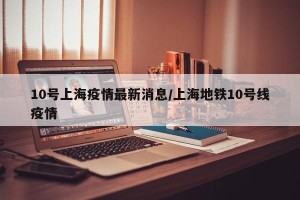 10号上海疫情最新消息/上海地铁10号线疫情