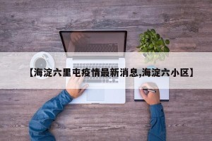 【海淀六里屯疫情最新消息,海淀六小区】