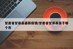 甘肃省甘泉县最新疫情/甘肃省甘泉县属于哪个市