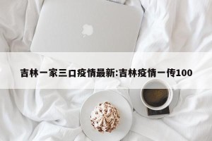 吉林一家三口疫情最新:吉林疫情一传100