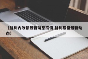 【智利内政部最新消息疫情,智利疲情最新动态】
