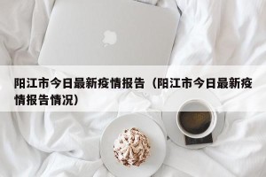 阳江市今日最新疫情报告（阳江市今日最新疫情报告情况）