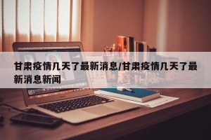 甘肃疫情几天了最新消息/甘肃疫情几天了最新消息新闻