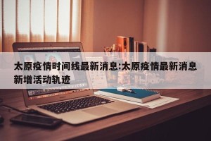 太原疫情时间线最新消息:太原疫情最新消息新增活动轨迹