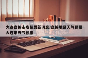 大连盘锦市疫情最新消息/盘锦地区天气预报大连市天气预报