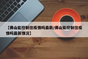【佛山能控制住疫情吗最新/佛山能控制住疫情吗最新情况】