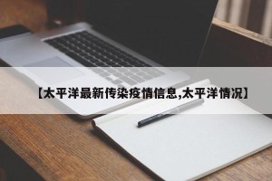 【太平洋最新传染疫情信息,太平洋情况】