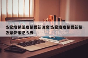 安徽省绩溪疫情最新消息:安徽省疫情最新情况最新消息今天