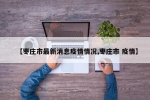 【枣庄市最新消息疫情情况,枣庄市 疫情】