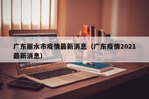 广东丽水市疫情最新消息（广东疫情2021最新消息）