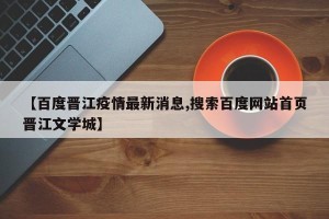 【百度晋江疫情最新消息,搜索百度网站首页晋江文学城】