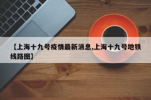 【上海十九号疫情最新消息,上海十九号地铁线路图】
