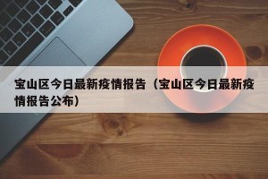 宝山区今日最新疫情报告（宝山区今日最新疫情报告公布）