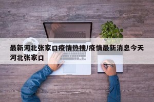 最新河北张家口疫情热搜/疫情最新消息今天河北张家口