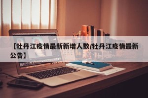 【牡丹江疫情最新新增人数/牡丹江疫情最新公告】