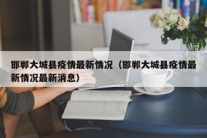 邯郸大城县疫情最新情况（邯郸大城县疫情最新情况最新消息）