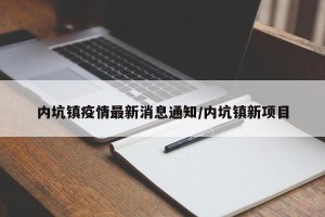 内坑镇疫情最新消息通知/内坑镇新项目