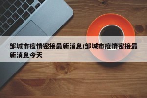 邹城市疫情密接最新消息/邹城市疫情密接最新消息今天