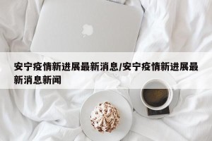 安宁疫情新进展最新消息/安宁疫情新进展最新消息新闻