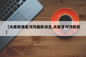 【太原疫情星河湾最新消息,太原星河湾新冠】