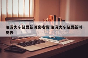 临汾火车站最新消息疫情:临汾火车站最新时刻表