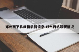 郑州西平县疫情最新消息:郑州西站最新情况