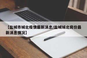 【盐城市城北疫情最新消息/盐城城北房价最新消息情况】