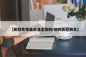 【新冠疫情最新消息榆树/榆树新冠肺炎】