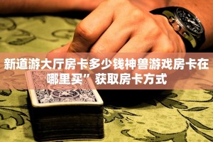新道游大厅房卡多少钱神兽游戏房卡在哪里买”获取房卡方式
