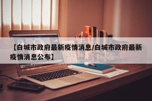【白城市政府最新疫情消息/白城市政府最新疫情消息公布】