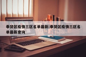 奉贤区疫情三区名单最新:奉贤区疫情三区名单最新查询