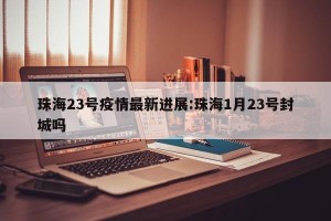 珠海23号疫情最新进展:珠海1月23号封城吗