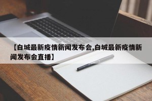 【白城最新疫情新闻发布会,白城最新疫情新闻发布会直播】