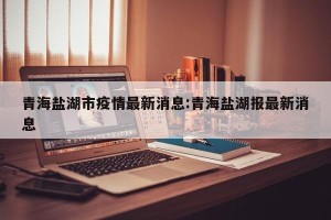 青海盐湖市疫情最新消息:青海盐湖报最新消息
