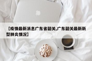 【疫情最新消息广东省韶关,广东韶关最新新型肺炎情况】