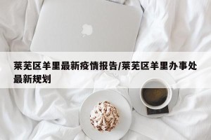 莱芜区羊里最新疫情报告/莱芜区羊里办事处最新规划