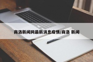 商洛新闻网最新消息疫情/商洛 新闻
