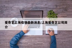 爱奇艺上海疫情最新消息/上海爱奇艺公司简介