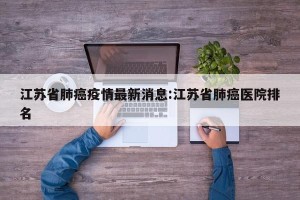 江苏省肺癌疫情最新消息:江苏省肺癌医院排名