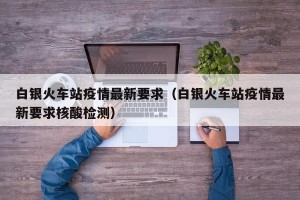 白银火车站疫情最新要求（白银火车站疫情最新要求核酸检测）