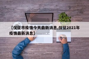【仪征市疫情今天最新消息,仪征2021年疫情最新消息】