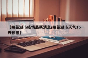 【皖芜湖市疫情最新消息/皖芜湖市天气15天预报】