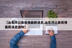 【山东河口县疫情最新消息,山东河口县疫情最新消息通知】