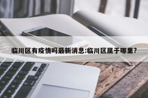 临川区有疫情吗最新消息:临川区属于哪里?