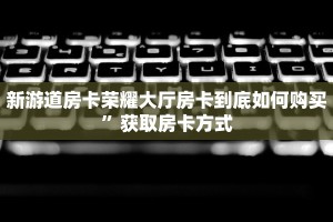 新游道房卡荣耀大厅房卡到底如何购买”获取房卡方式