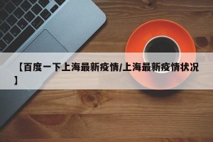【百度一下上海最新疫情/上海最新疫情状况】