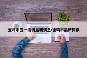 宝鸡市五一疫情最新消息:宝鸡市最新资讯