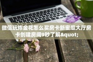 微信玩炸金花怎么买房卡新蜜瓜大厅房卡创建房间9秒了解"